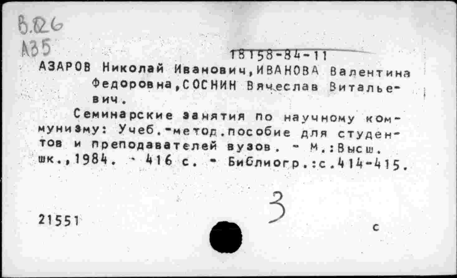 ﻿^5	1 8 1 58	----
АЗАРОВ Николай Иванович,ИВАНОВА Валентина
Федоров на,С ОС НИН Вячеслав Виталье-в ич .
Семинарские занятия по научному коммунизму: Учеб.-метод.пособие для студентов и преподавателей вузов. - м.;Высш. шк.,198Д. ’ А16 с. • Библиогр.:с1А-415 .
21551
с